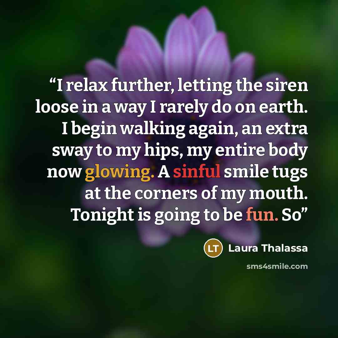 “I relax further, letting the siren loose in a way I rarely do on earth. I begin walking again, an extra sway to my hips, my entire body now glowing. A sinful smile tugs at the corners of my mouth. Tonight is going to be fun. So” quote by Laura Thalassa
