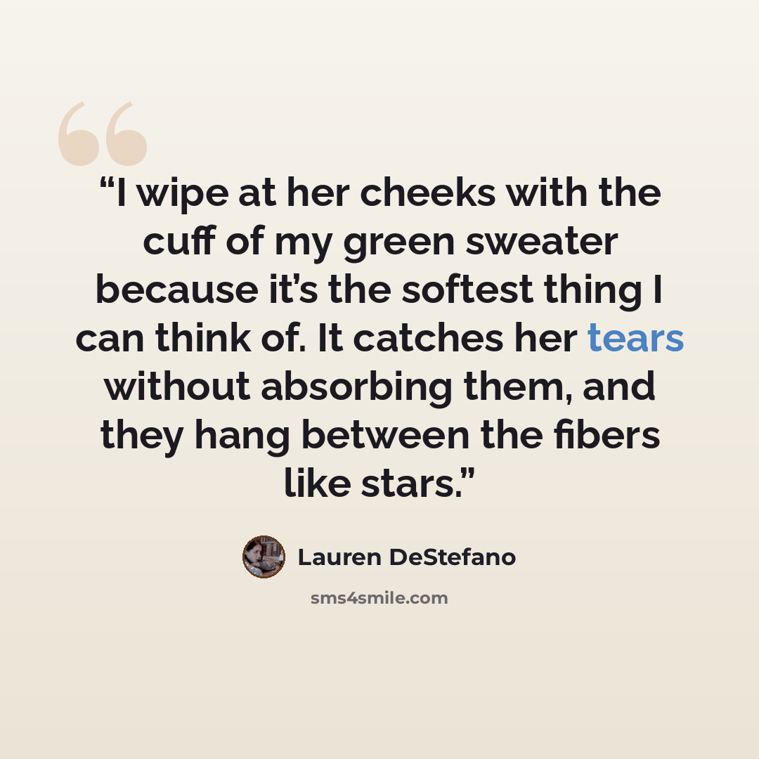 “I wipe at her cheeks with the cuff of my green sweater because it’s the softest thing I can think of. It catches her tears without absorbing them, and they hang between the fibers like stars.” quote by Lauren DeStefano