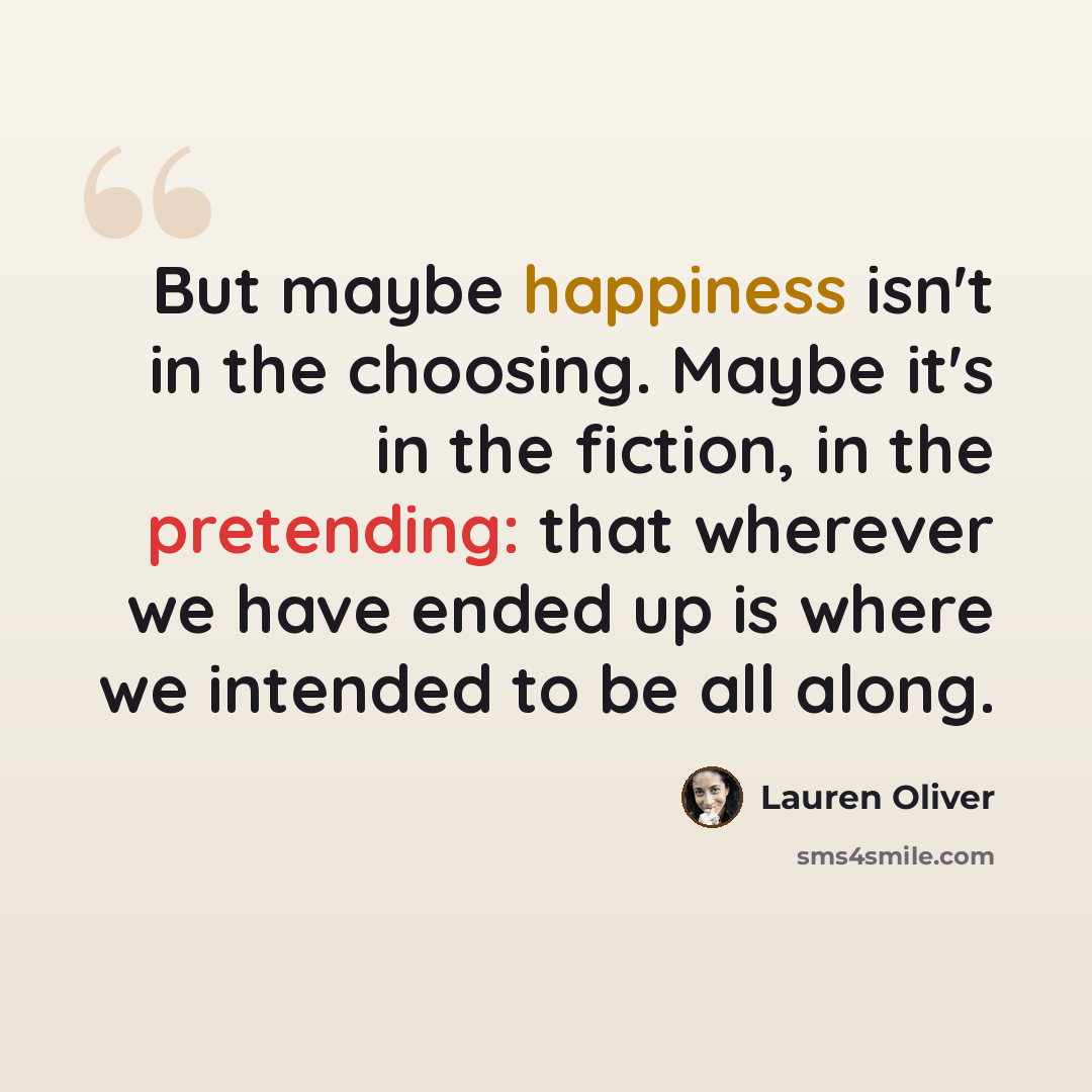 “But maybe happiness isn't in the choosing. Maybe it's in the fiction, in the pretending: that wherever we have ended up is where we intended to be all along.” quote by Lauren Oliver