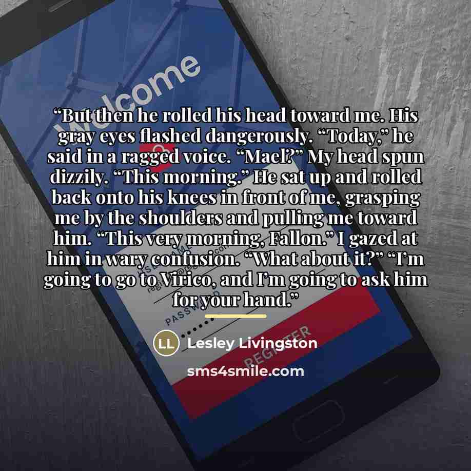 “But then he rolled his head toward me. His gray eyes flashed dangerously. “Today,” he said in a ragged voice. “Mael?” My head spun dizzily. “This morning.” He sat up and rolled back onto his knees in front of me, grasping me by the shoulders and pulling me toward him. “This very morning, Fallon.”…” quote by Lesley Livingston