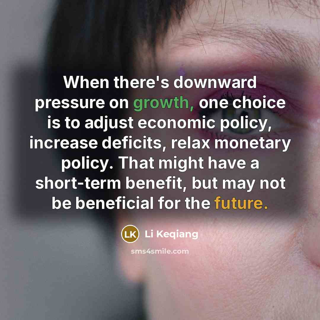 “When there's downward pressure on growth, one choice is to adjust economic policy, increase deficits, relax monetary policy. That might have a short-term benefit, but may not be beneficial for the future.” quote by Li Keqiang