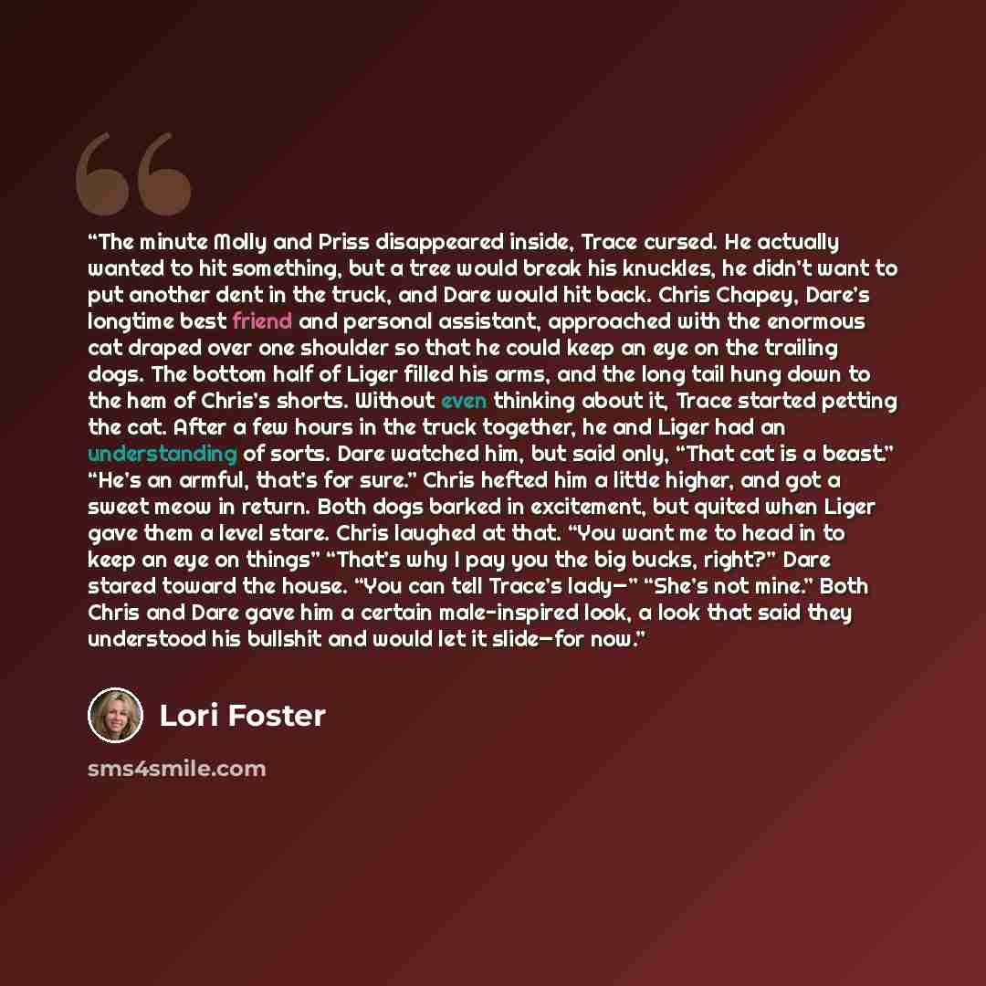 “The minute Molly and Priss disappeared inside, Trace cursed. He actually wanted to hit something, but a tree would break his knuckles, he didn’t want to put another dent in the truck, and Dare would hit back. Chris Chapey, Dare’s longtime best friend and personal assistant, approached with the…” quote by Lori Foster