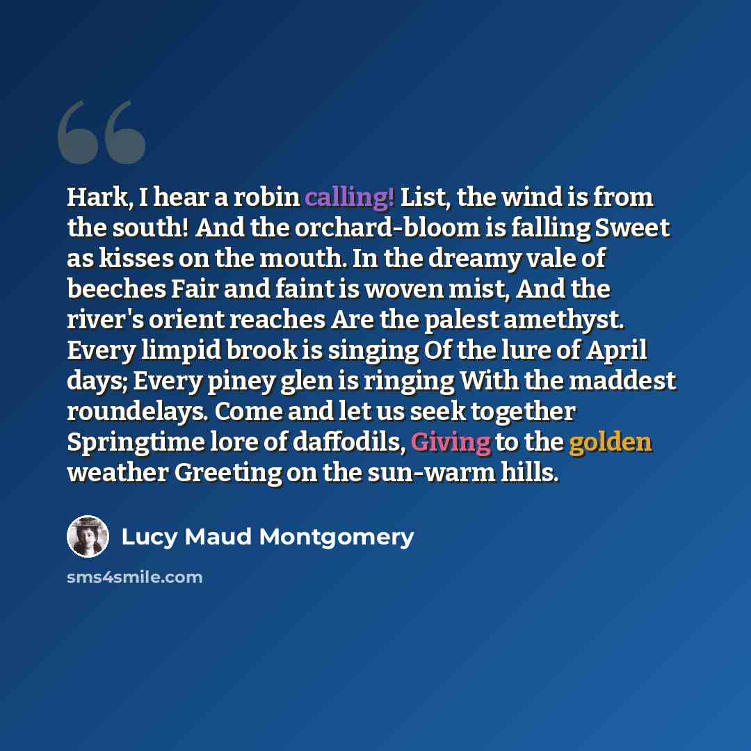 “Hark, I hear a robin calling! List, the wind is from the south! And the orchard-bloom is falling Sweet as kisses on the mouth. In the dreamy vale of beeches Fair and faint is woven mist, And the river's orient reaches Are the palest amethyst. Every limpid brook is singing Of the lure of April…” quote by Lucy Maud Montgomery