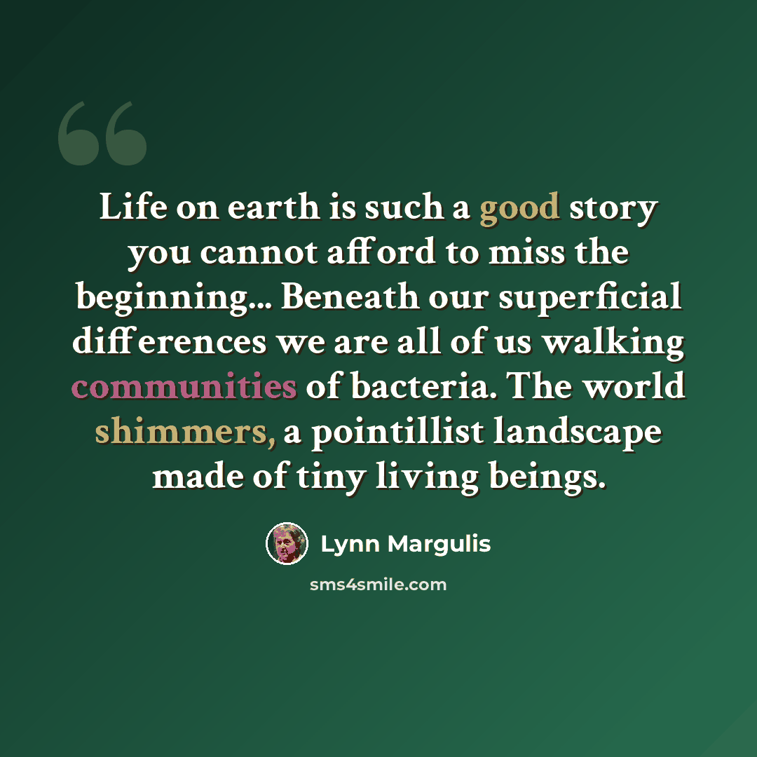 “Life on earth is such a good story you cannot afford to miss the beginning... Beneath our superficial differences we are all of us walking communities of bacteria. The world shimmers, a pointillist landscape made of tiny living beings.” quote by Lynn Margulis