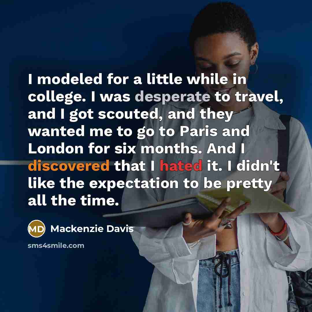 “I modeled for a little while in college. I was desperate to travel, and I got scouted, and they wanted me to go to Paris and London for six months. And I discovered that I hated it. I didn't like the expectation to be pretty all the time.” quote by Mackenzie Davis