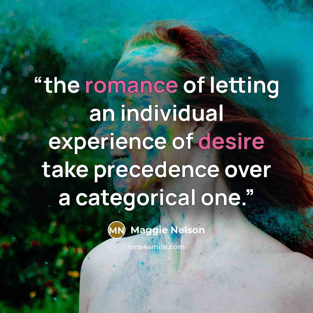 “the romance of letting an individual experience of desire take precedence over a categorical one.” quote by Maggie Nelson