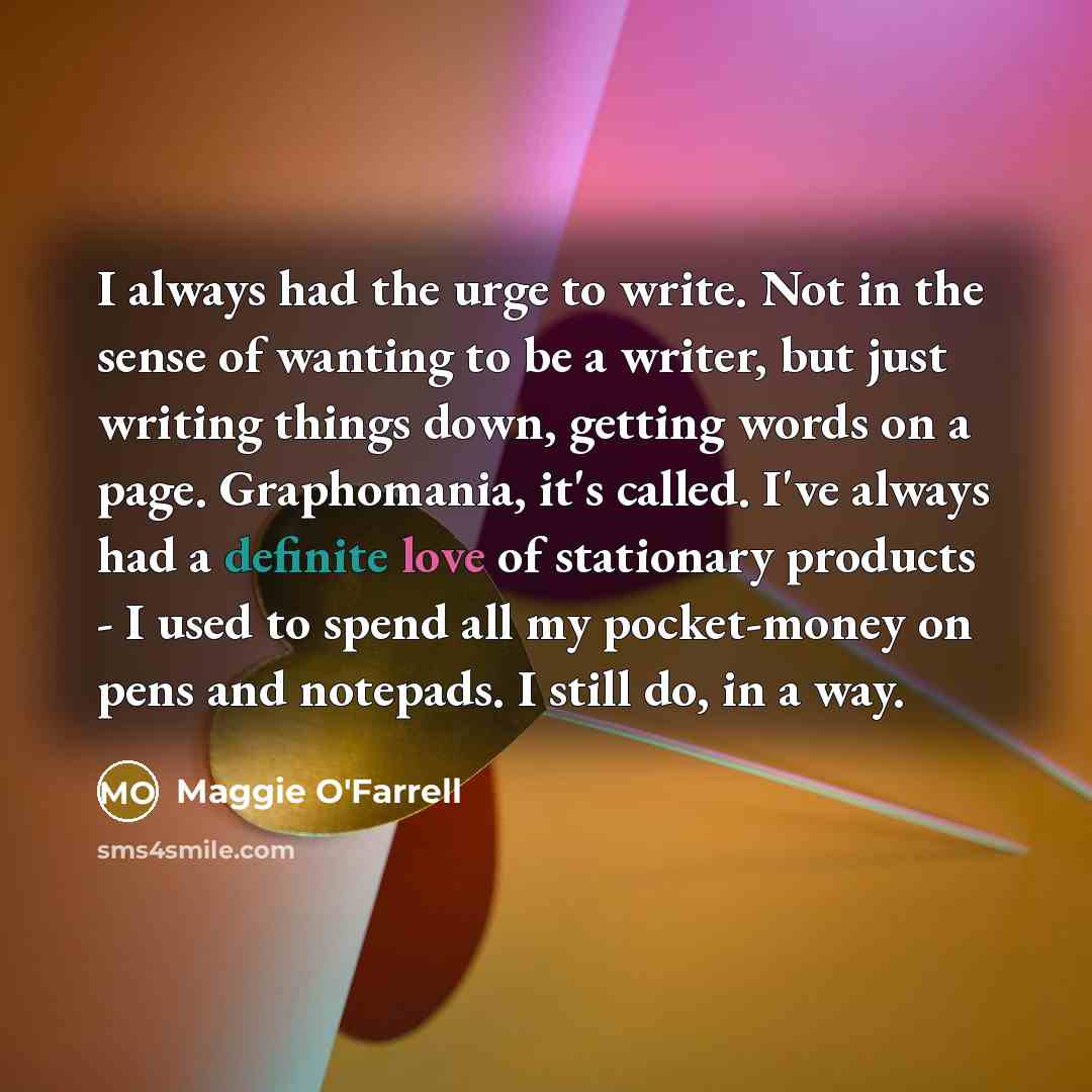 “I always had the urge to write. Not in the sense of wanting to be a writer, but just writing things down, getting words on a page. Graphomania, it's called. I've always had a definite love of stationary products - I used to spend all my pocket-money on pens and notepads. I still do, in a way.” quote by Maggie O'Farrell
