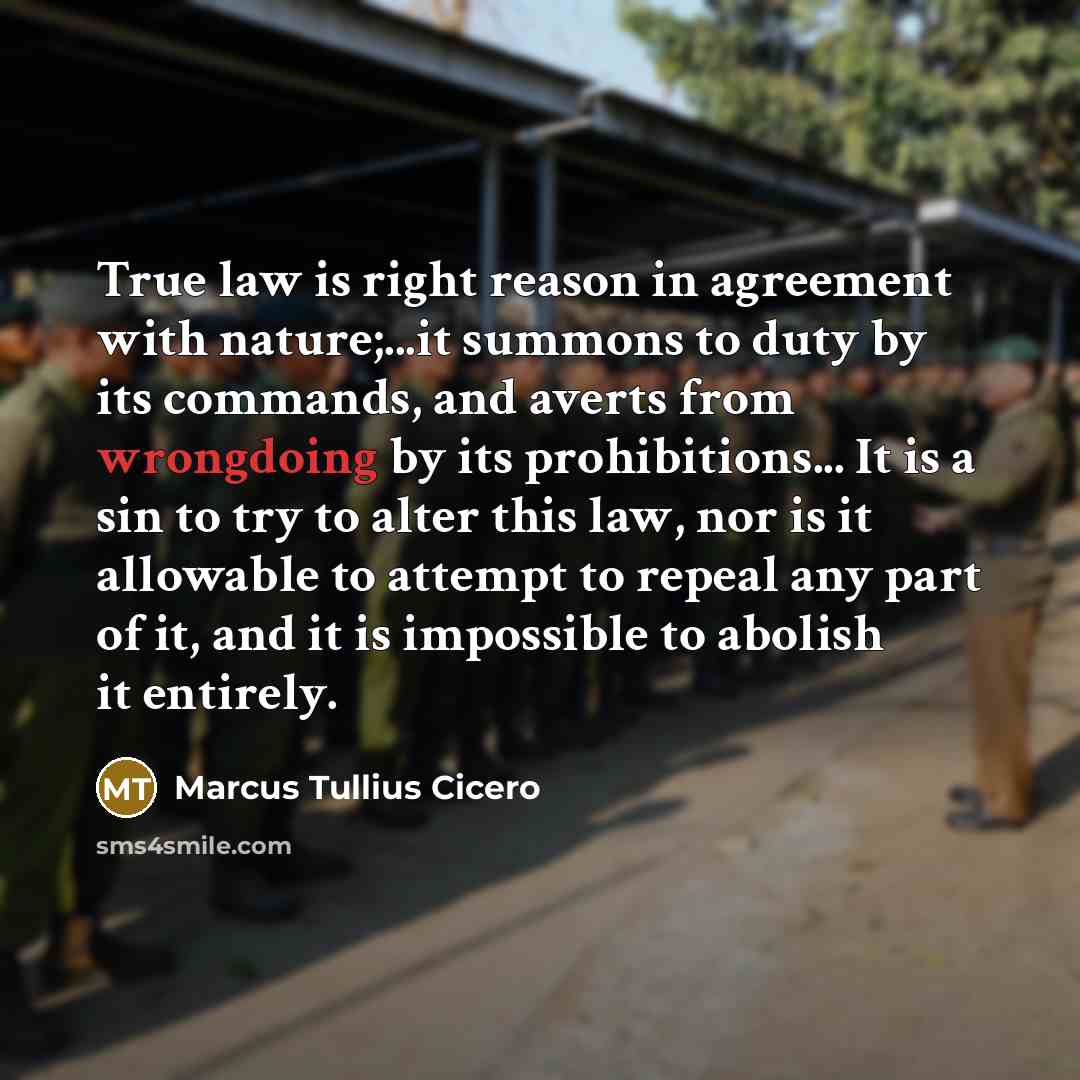 “True law is right reason in agreement with nature;...it summons to duty by its commands, and averts from wrongdoing by its prohibitions... It is a sin to try to alter this law, nor is it allowable to attempt to repeal any part of it, and it is impossible to abolish it entirely.” quote by Marcus Tullius Cicero