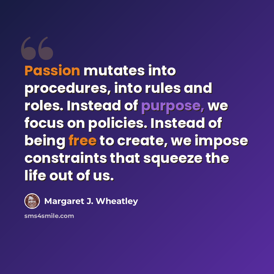 “Passion mutates into procedures, into rules and roles. Instead of purpose, we focus on policies. Instead of being free to create, we impose constraints that squeeze the life out of us.” quote by Margaret J. Wheatley
