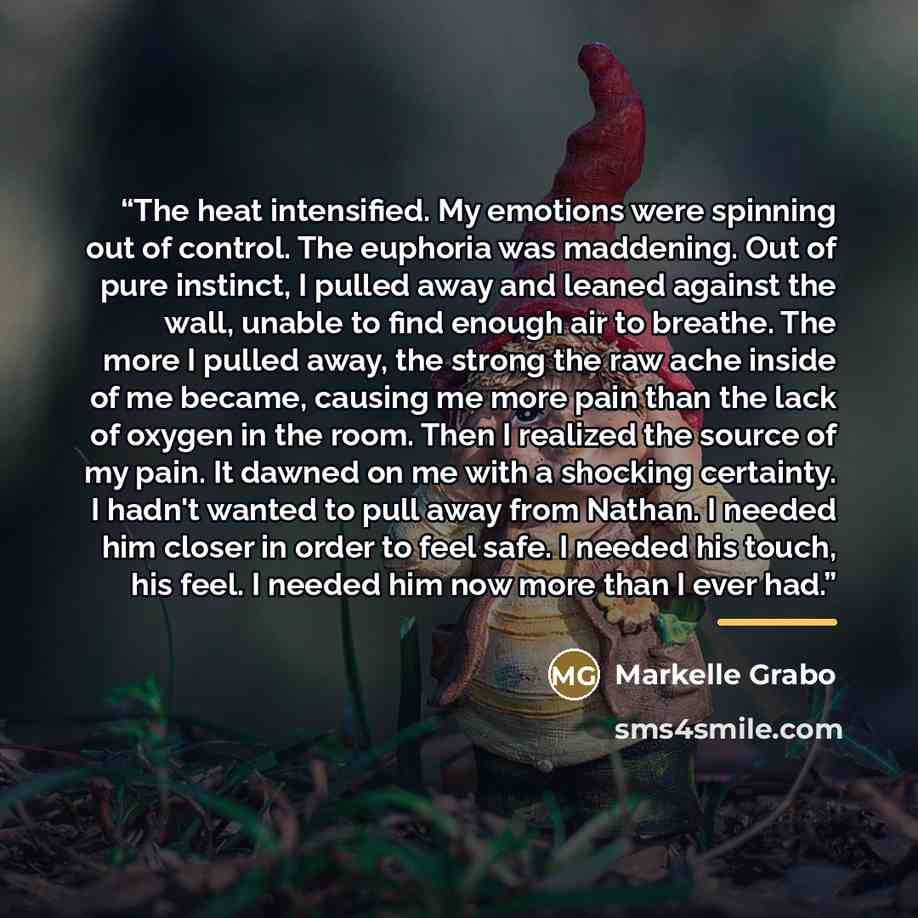 “The heat intensified. My emotions were spinning out of control. The euphoria was maddening. Out of pure instinct, I pulled away and leaned against the wall, unable to find enough air to breathe. The more I pulled away, the strong the raw ache inside of me became, causing me more pain than the lack…” quote by Markelle Grabo