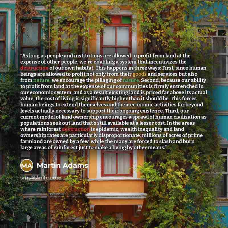 “As long as people and institutions are allowed to profit from land at the expense of other people, we're enabling a system that incentivizes the destruction of our own habitat. This happens in three ways: First, since human beings are allowed to profit not only from their goods and services but…” quote by Martin Adams