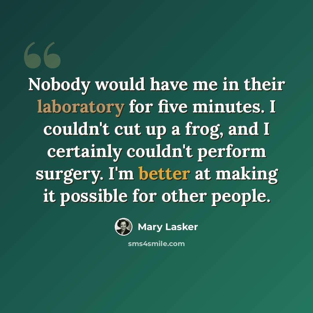 “Nobody would have me in their laboratory for five minutes. I couldn't cut up a frog, and I certainly couldn't perform surgery. I'm better at making it possible for other people.” quote by Mary Lasker