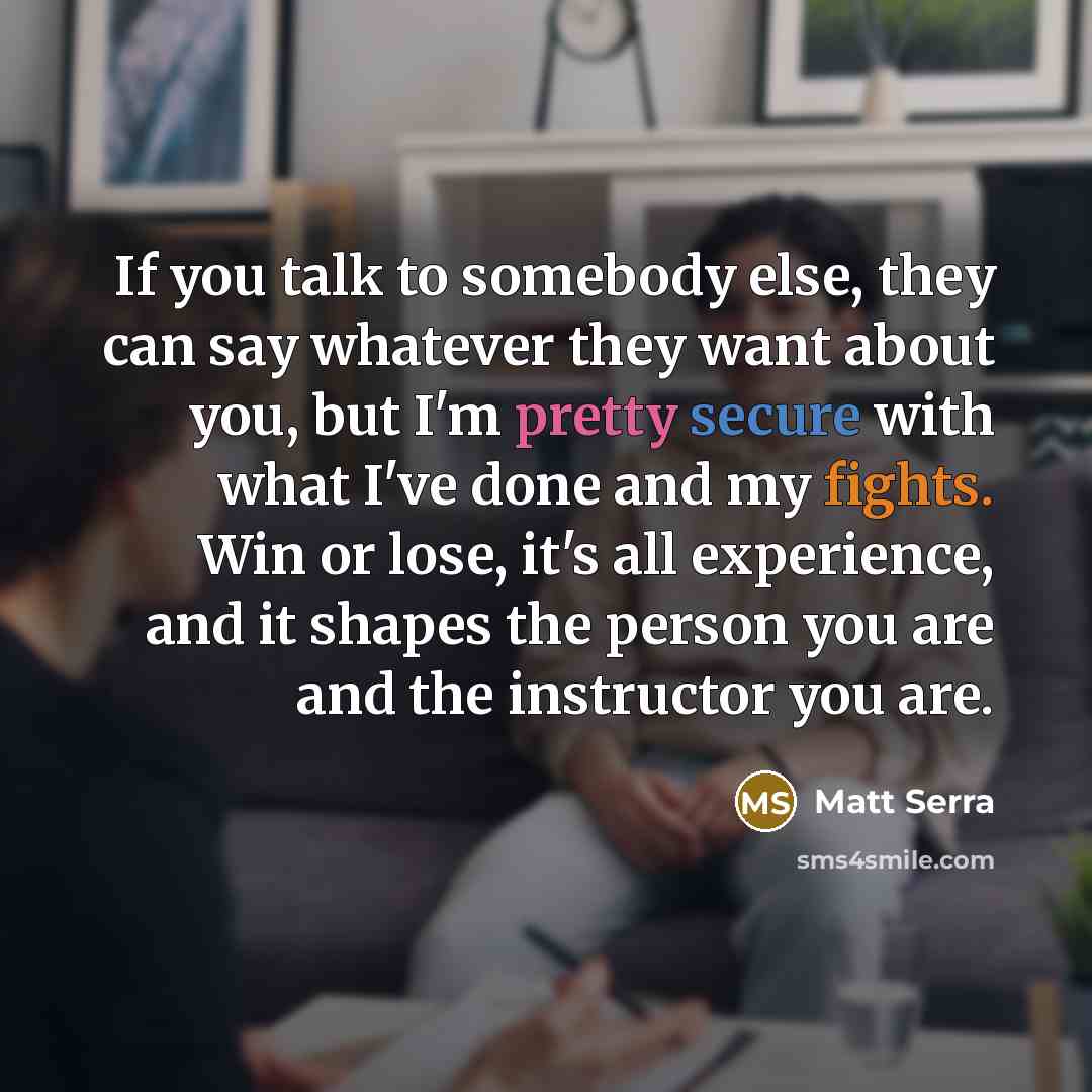 “If you talk to somebody else, they can say whatever they want about you, but I'm pretty secure with what I've done and my fights. Win or lose, it's all experience, and it shapes the person you are and the instructor you are.” quote by Matt Serra