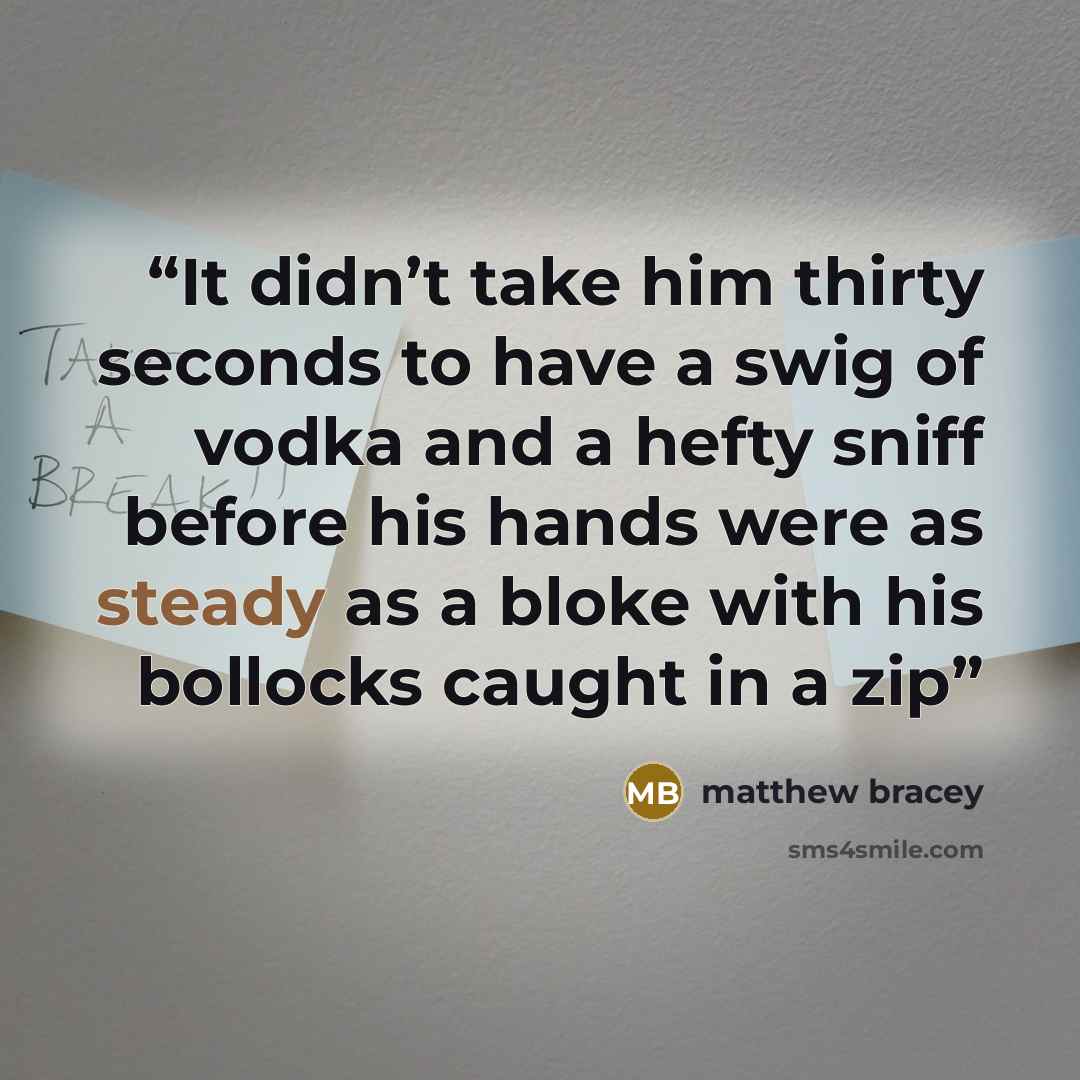 “It didn’t take him thirty seconds to have a swig of vodka and a hefty sniff before his hands were as steady as a bloke with his bollocks caught in a zip” quote by Matthew Bracey