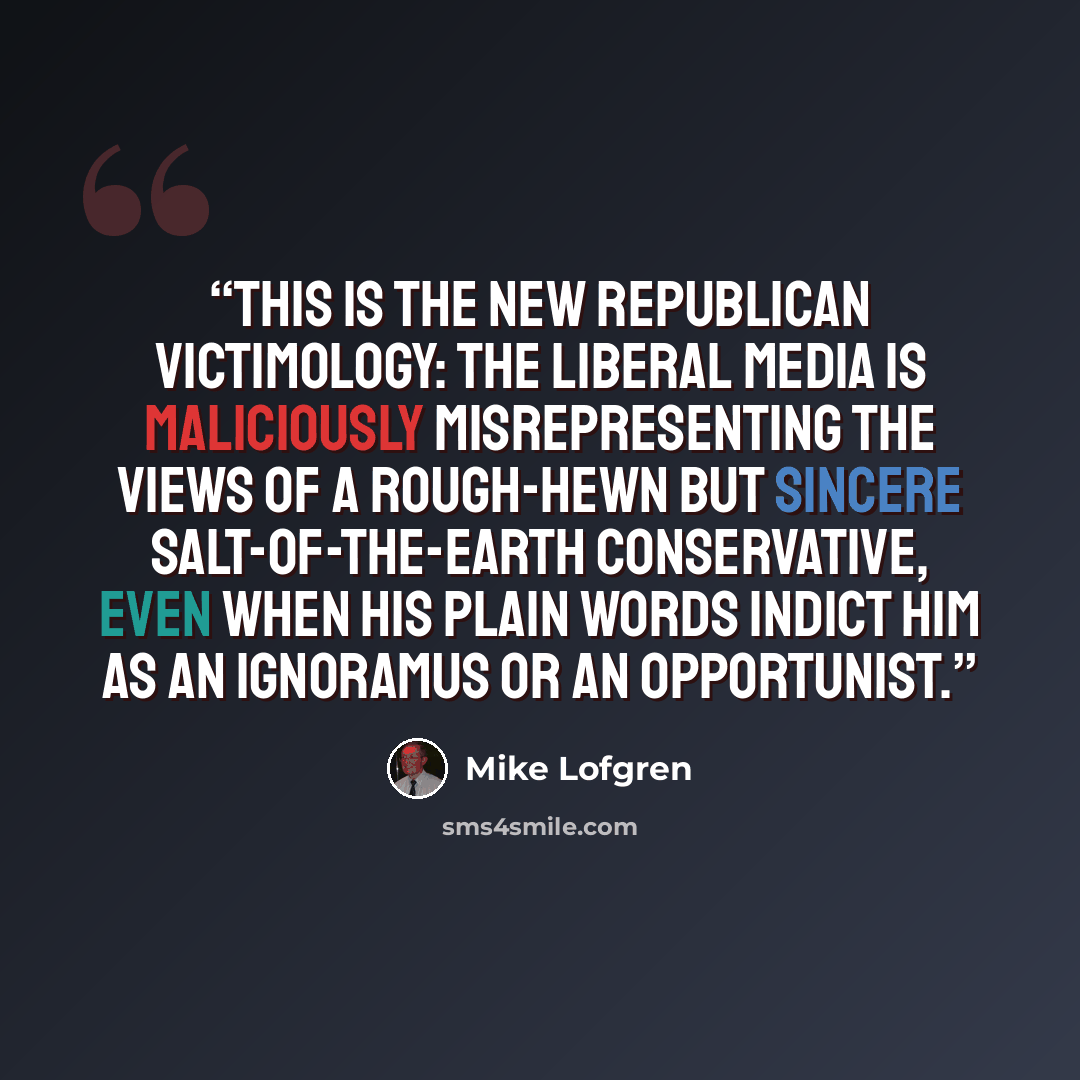 “This is the new Republican victimology: The liberal media is maliciously misrepresenting the views of a rough-hewn but sincere salt-of-the-earth conservative, even when his plain words indict him as an ignoramus or an opportunist.” quote by Mike Lofgren