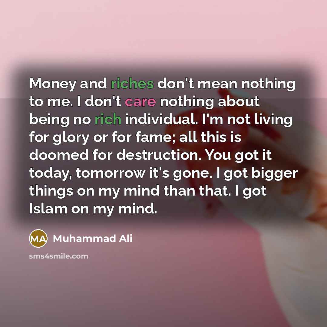“Money and riches don't mean nothing to me. I don't care nothing about being no rich individual. I'm not living for glory or for fame; all this is doomed for destruction. You got it today, tomorrow it's gone. I got bigger things on my mind than that. I got Islam on my mind.” quote by Muhammad Ali