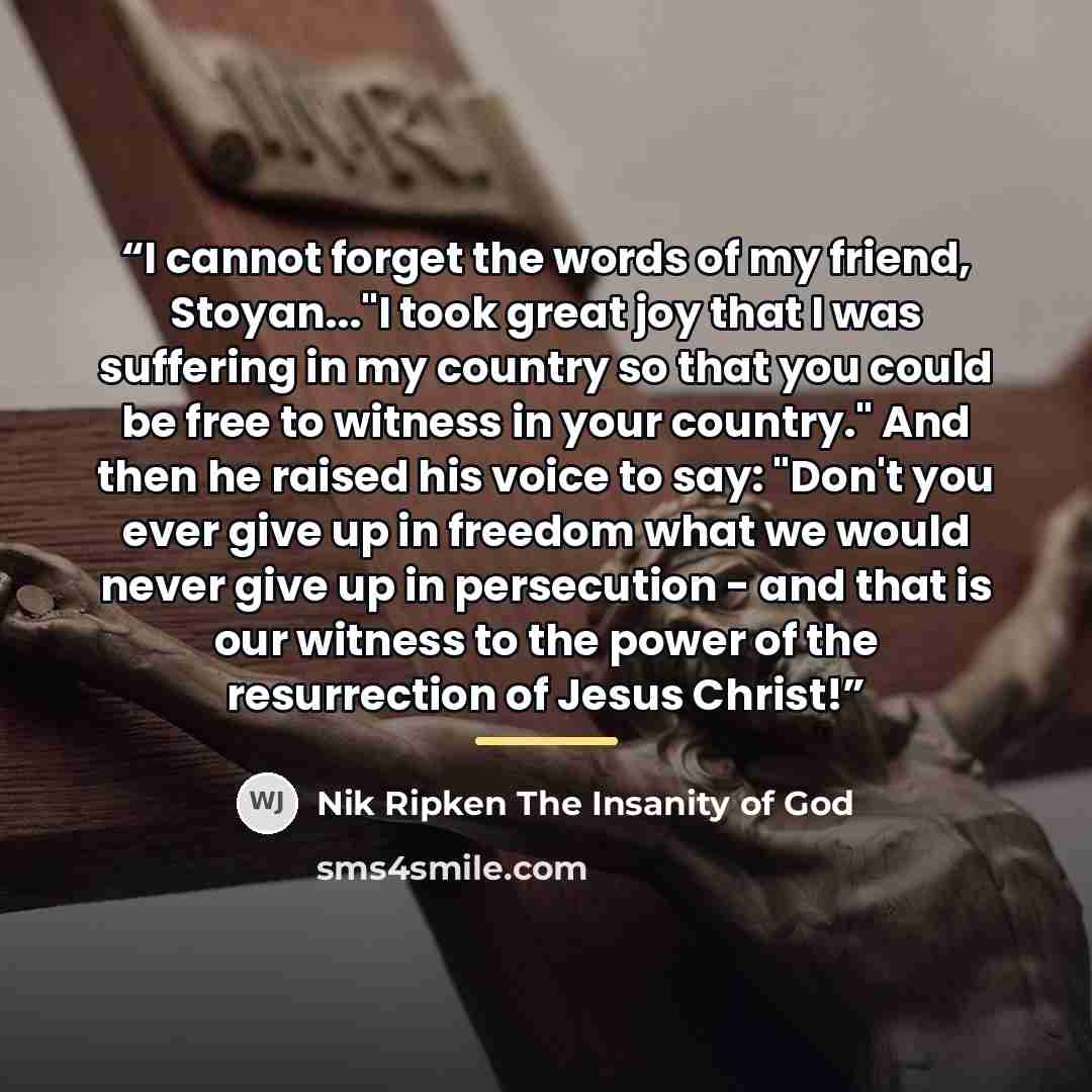 “I cannot forget the words of my friend, Stoyan..."I took great joy that I was suffering in my country so that you could be free to witness in your country." And then he raised his voice to say: "Don't you ever give up in freedom what we would never give up in persecution - and that is our witness…” quote by Nik Ripken The Insanity of God