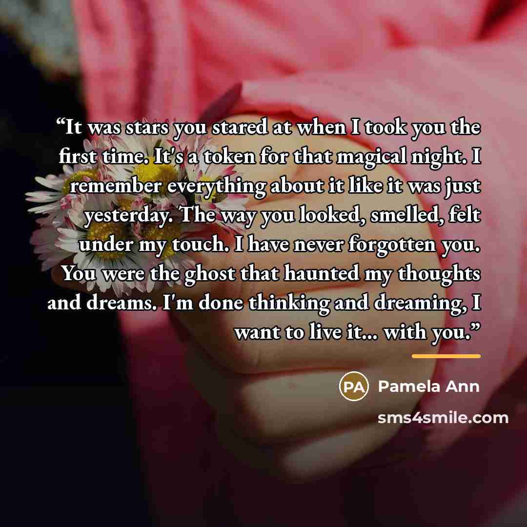“It was stars you stared at when I took you the first time. It's a token for that magical night. I remember everything about it like it was just yesterday. The way you looked, smelled, felt under my touch. I have never forgotten you. You were the ghost that haunted my thoughts and dreams. I'm done…” quote by Pamela Ann
