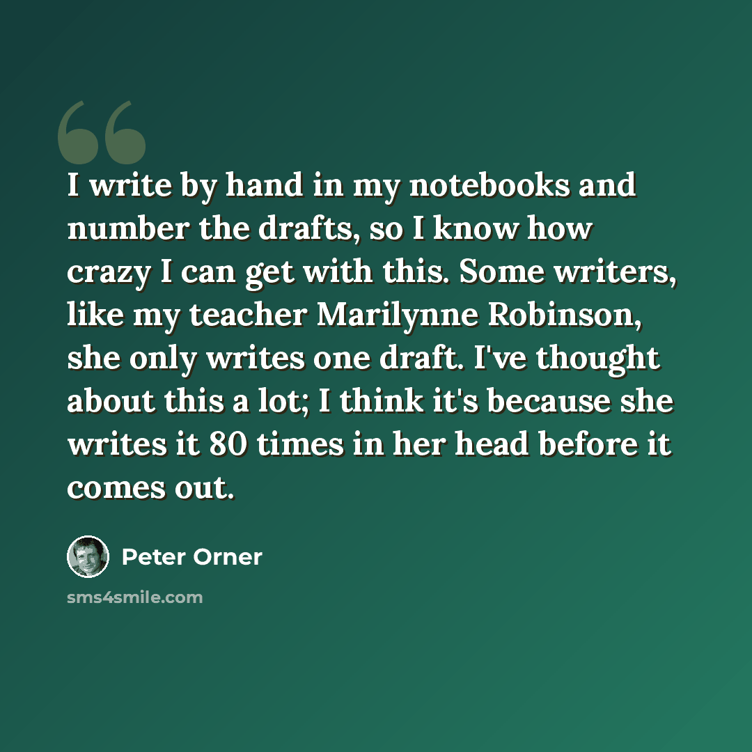 “I write by hand in my notebooks and number the drafts, so I know how crazy I can get with this. Some writers, like my teacher Marilynne Robinson, she only writes one draft. I've thought about this a lot; I think it's because she writes it 80 times in her head before it comes out.” quote by Peter Orner