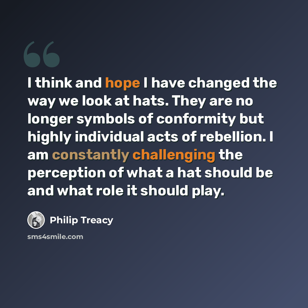 “I think and hope I have changed the way we look at hats. They are no longer symbols of conformity but highly individual acts of rebellion. I am constantly challenging the perception of what a hat should be and what role it should play.” quote by Philip Treacy