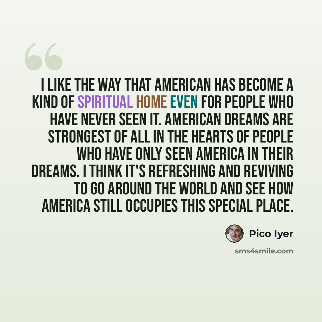 “I like the way that American has become a kind of spiritual home even for people who have never seen it. American dreams are strongest of all in the hearts of people who have only seen America in their dreams. I think it's refreshing and reviving to go around the world and see how America still…” quote by Pico Iyer