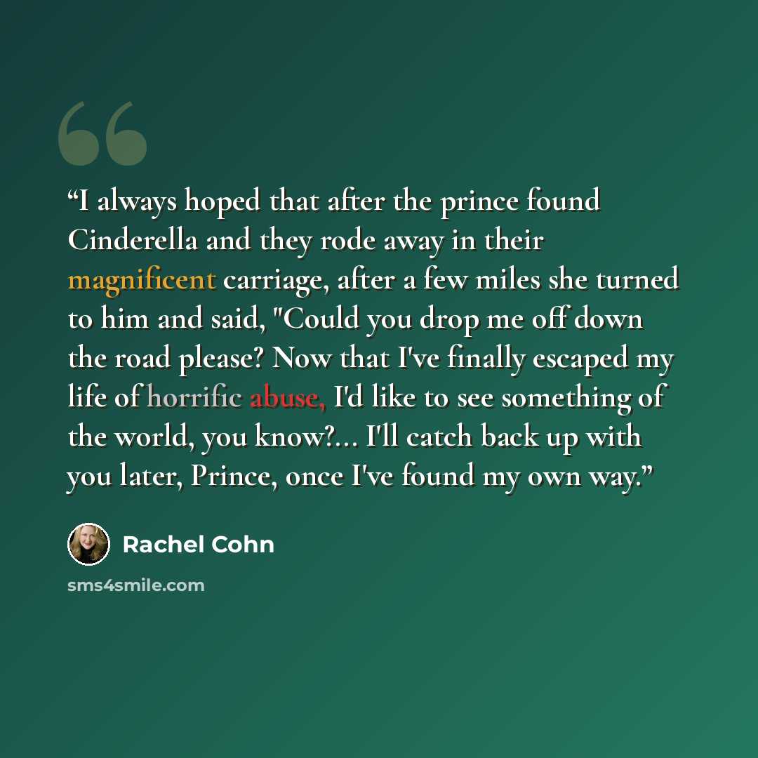 “I always hoped that after the prince found Cinderella and they rode away in their magnificent carriage, after a few miles she turned to him and said, "Could you drop me off down the road please? Now that I've finally escaped my life of horrific abuse, I'd like to see something of the world, you…” quote by Rachel Cohn