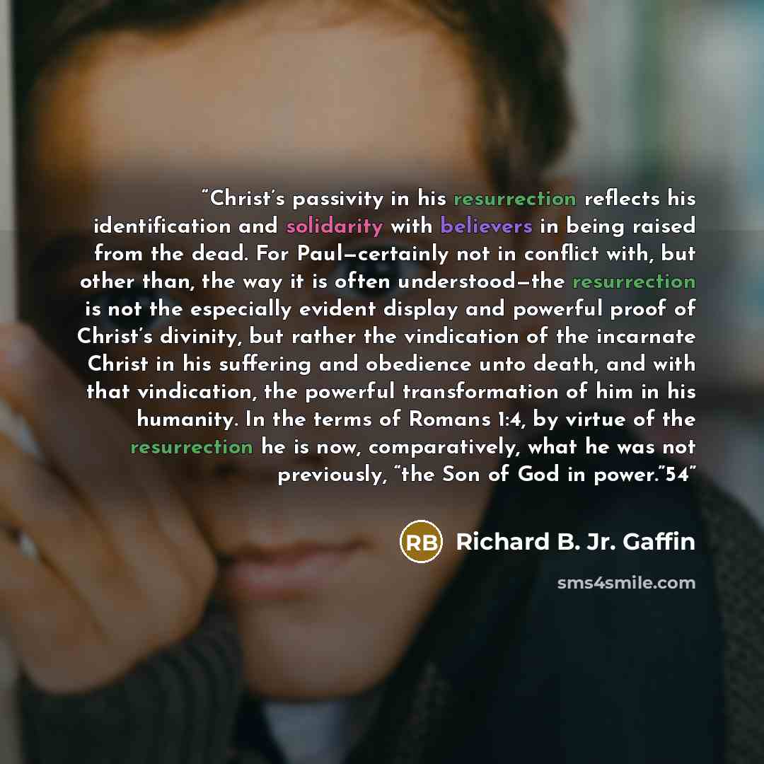 “Christ’s passivity in his resurrection reflects his identification and solidarity with believers in being raised from the dead. For Paul—certainly not in conflict with, but other than, the way it is often understood—the resurrection is not the especially evident display and powerful proof of…” quote by Richard B. Jr. Gaffin