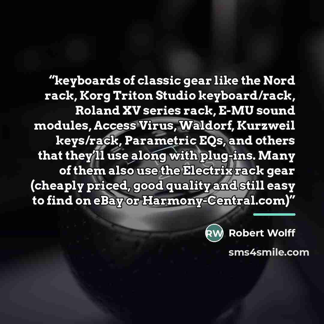 “keyboards of classic gear like the Nord rack, Korg Triton Studio keyboard/rack, Roland XV series rack, E-MU sound modules, Access Virus, Waldorf, Kurzweil keys/rack, Parametric EQs, and others that they’ll use along with plug-ins. Many of them also use the Electrix rack gear (cheaply priced, good…” quote by Robert Wolff