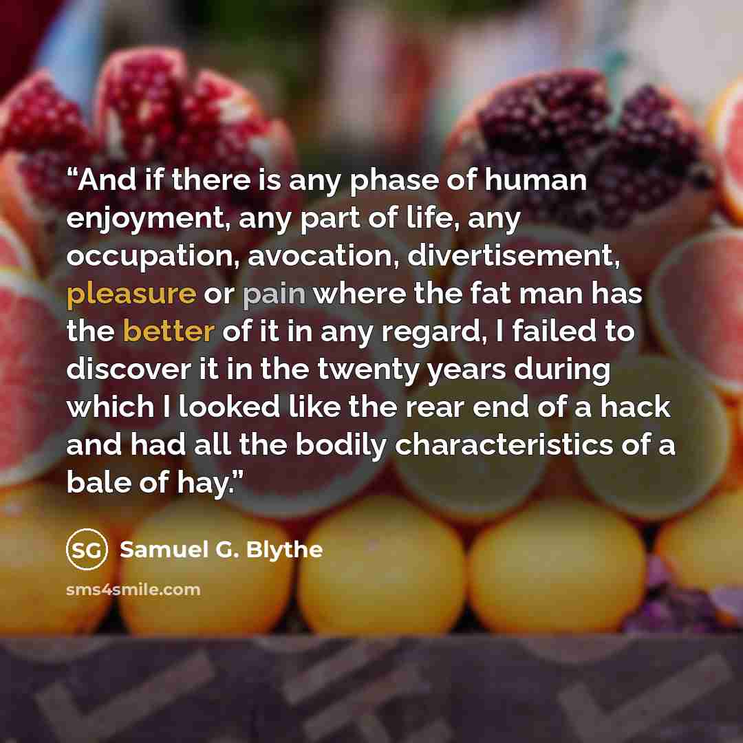 “And if there is any phase of human enjoyment, any part of life, any occupation, avocation, divertisement, pleasure or pain where the fat man has the better of it in any regard, I failed to discover it in the twenty years during which I looked like the rear end of a hack and had all the bodily…” quote by Samuel G. Blythe