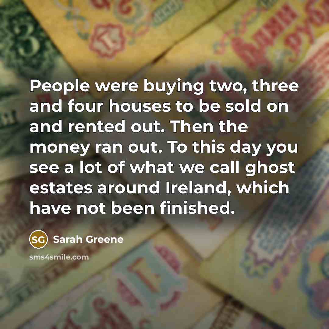 “People were buying two, three and four houses to be sold on and rented out. Then the money ran out. To this day you see a lot of what we call ghost estates around Ireland, which have not been finished.” quote by Sarah Greene