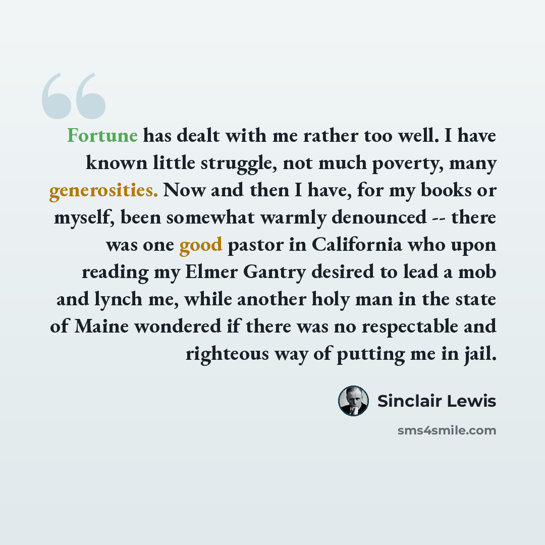 “Fortune has dealt with me rather too well. I have known little struggle, not much poverty, many generosities. Now and then I have, for my books or myself, been somewhat warmly denounced -- there was one good pastor in California who upon reading my Elmer Gantry desired to lead a mob and lynch me…” quote by Sinclair Lewis