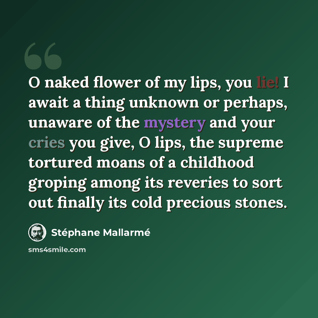 “O naked flower of my lips, you lie! I await a thing unknown or perhaps, unaware of the mystery and your cries you give, O lips, the supreme tortured moans of a childhood groping among its reveries to sort out finally its cold precious stones.” quote by Stephane Mallarme