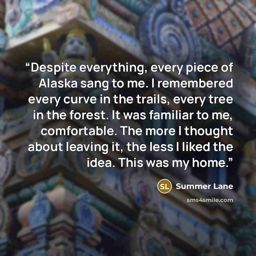 “Despite everything, every piece of Alaska sang to me. I remembered every curve in the trails, every tree in the forest. It was familiar to me, comfortable. The more I thought about leaving it, the less I liked the idea. This was my home.” quote by Summer Lane
