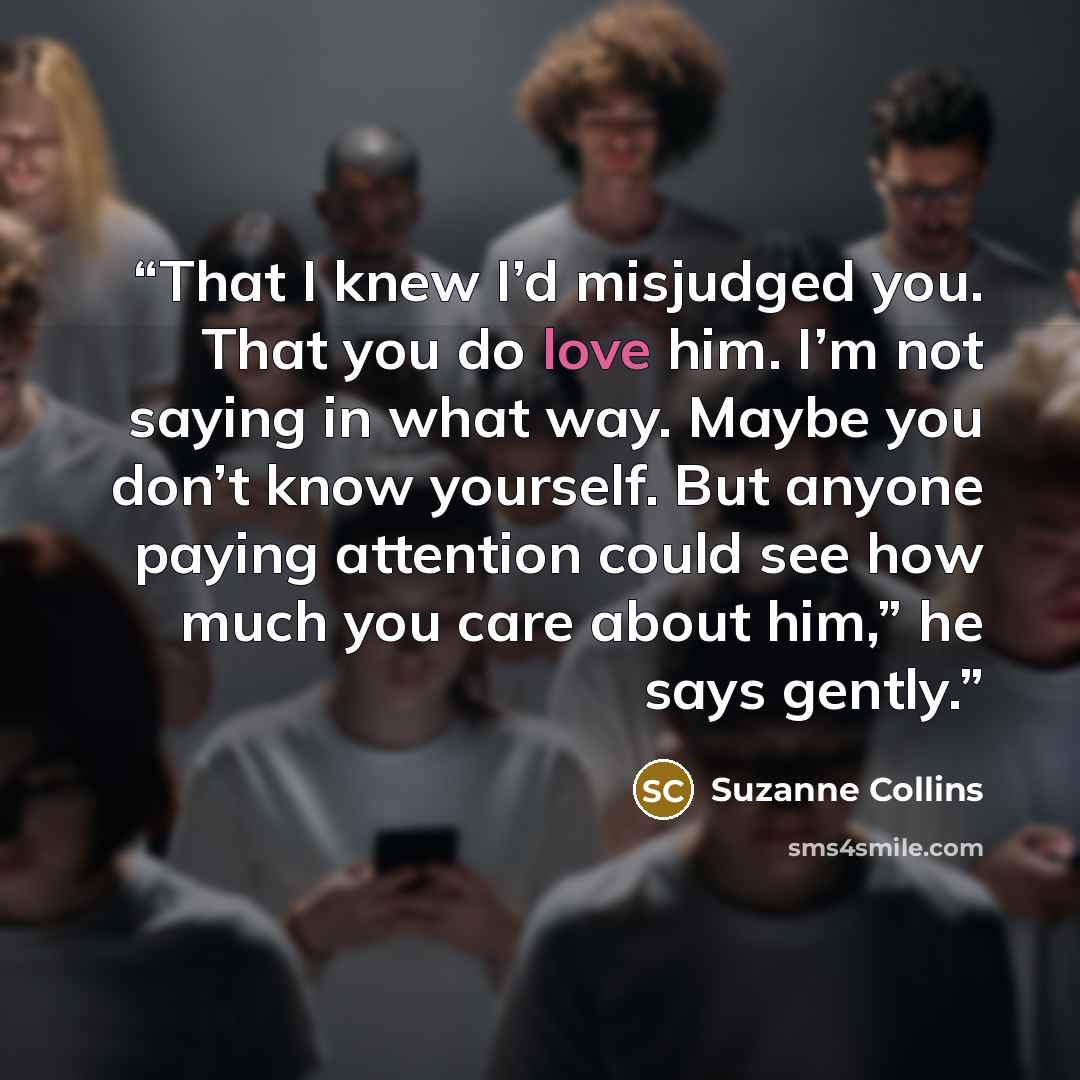 “That I knew I’d misjudged you. That you do love him. I’m not saying in what way. Maybe you don’t know yourself. But anyone paying attention could see how much you care about him,” he says gently.” quote by Suzanne Collins