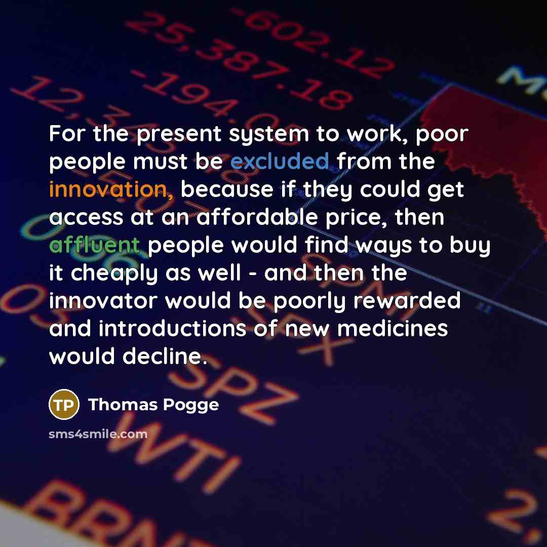 “For the present system to work, poor people must be excluded from the innovation, because if they could get access at an affordable price, then affluent people would find ways to buy it cheaply as well - and then the innovator would be poorly rewarded and introductions of new medicines would…” quote by Thomas Pogge