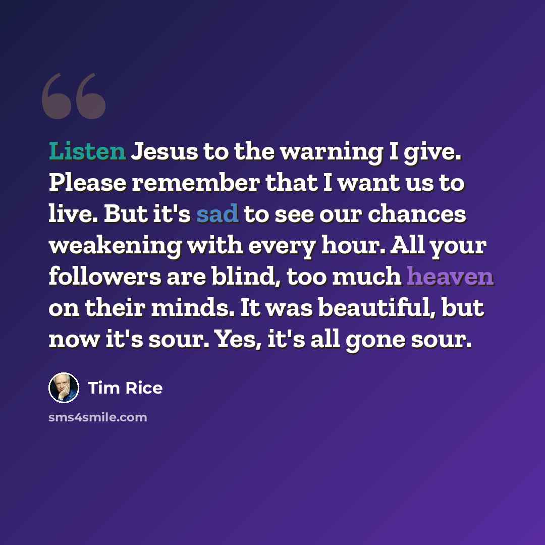 “Listen Jesus to the warning I give. Please remember that I want us to live. But it's sad to see our chances weakening with every hour. All your followers are blind, too much heaven on their minds. It was beautiful, but now it's sour. Yes, it's all gone sour.” quote by Tim Rice