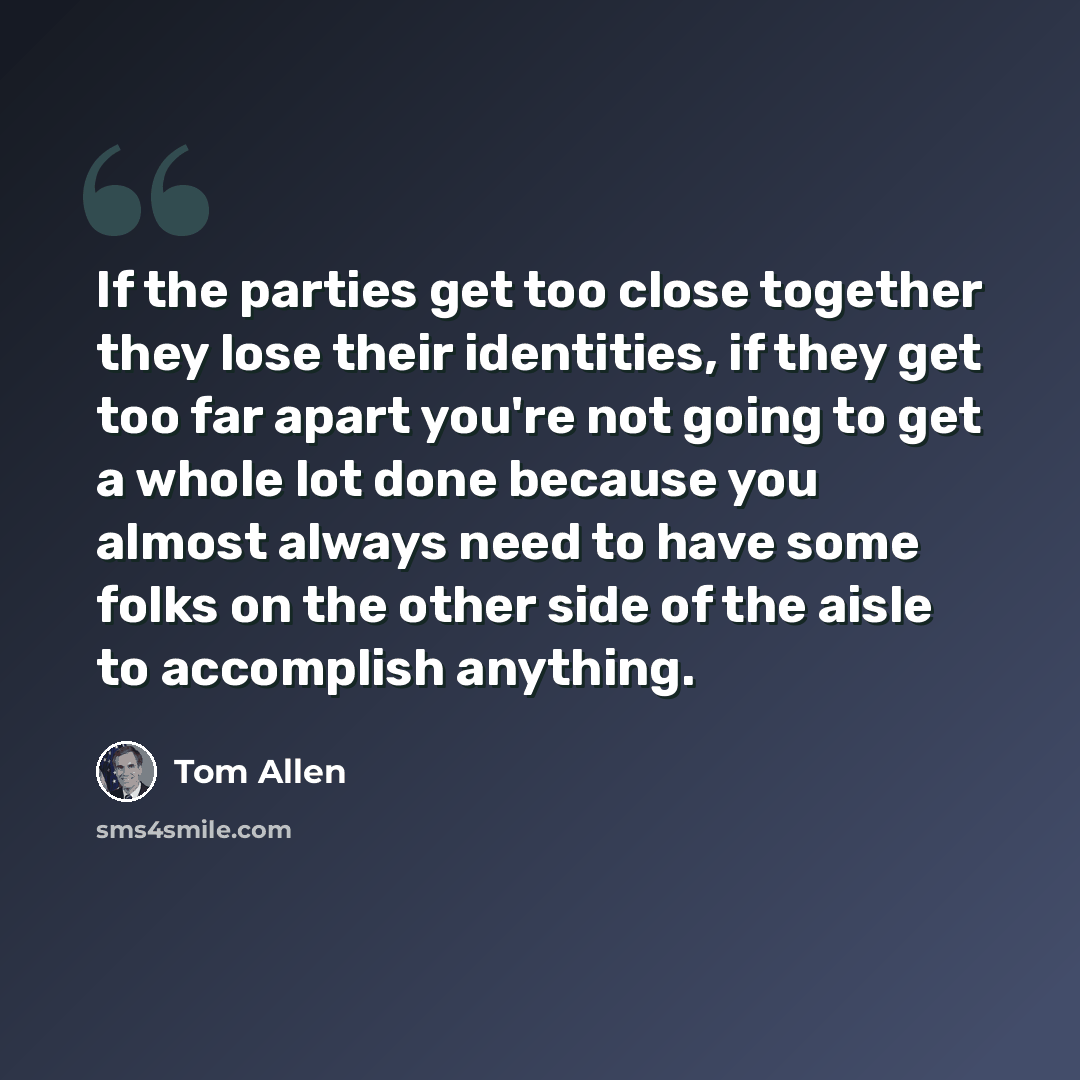 “If the parties get too close together they lose their identities, if they get too far apart you're not going to get a whole lot done because you almost always need to have some folks on the other side of the aisle to accomplish anything.” quote by Tom Allen