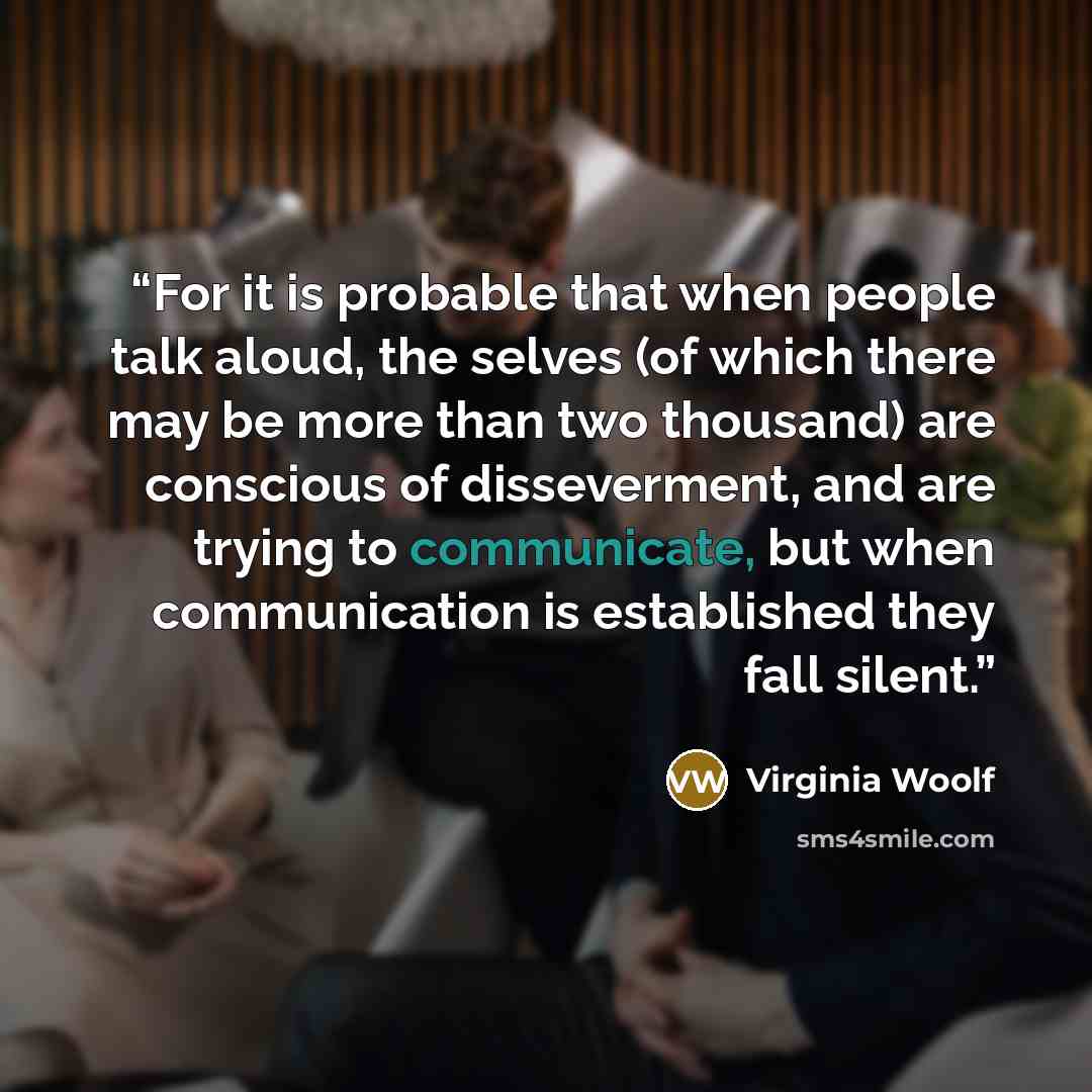 “For it is probable that when people talk aloud, the selves (of which there may be more than two thousand) are conscious of disseverment, and are trying to communicate, but when communication is established they fall silent.” quote by Virginia Woolf