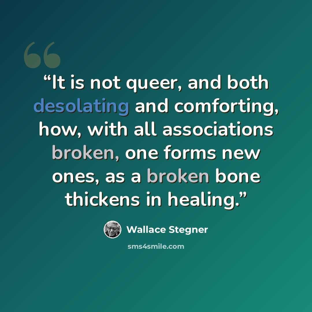 “It is not queer, and both desolating and comforting, how, with all associations broken, one forms new ones, as a broken bone thickens in healing.” quote by Wallace Stegner