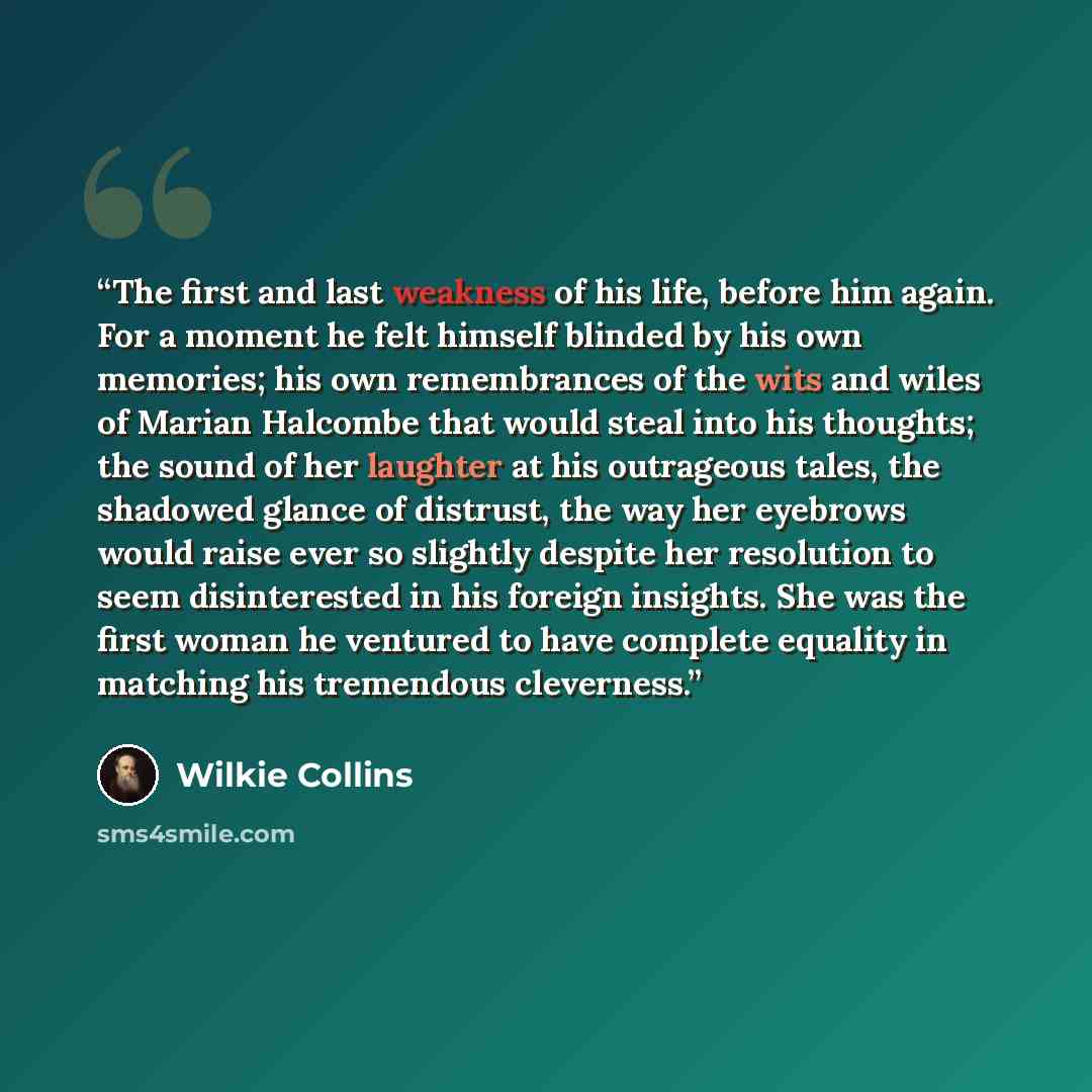 “The first and last weakness of his life, before him again. For a moment he felt himself blinded by his own memories; his own remembrances of the wits and wiles of Marian Halcombe that would steal into his thoughts; the sound of her laughter at his outrageous tales, the shadowed glance of distrust…” quote by Wilkie Collins