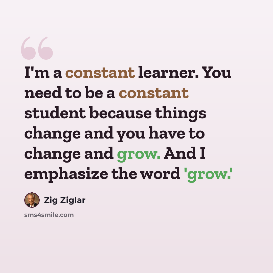 “I'm a constant learner. You need to be a constant student because things change and you have to change and grow. And I emphasize the word 'grow.'” quote by Zig Ziglar