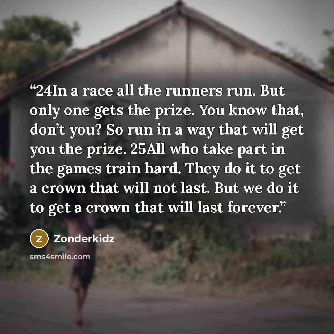 “24In a race all the runners run. But only one gets the prize. You know that, don’t you? So run in a way that will get you the prize. 25All who take part in the games train hard. They do it to get a crown that will not last. But we do it to get a crown that will last forever.” quote by Zonderkidz