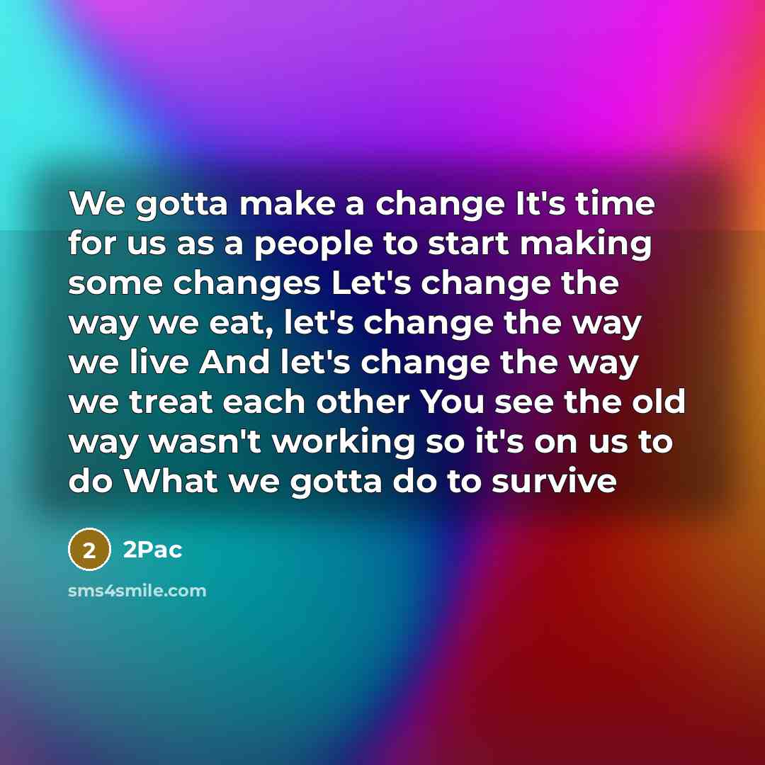 “We gotta make a change It's time for us as a people to start making some changes Let's change the way we eat, let's change the way we live And let's change the way we treat each other You see the old way wasn't working so it's on us to do What we gotta do to survive” quote by 2pac