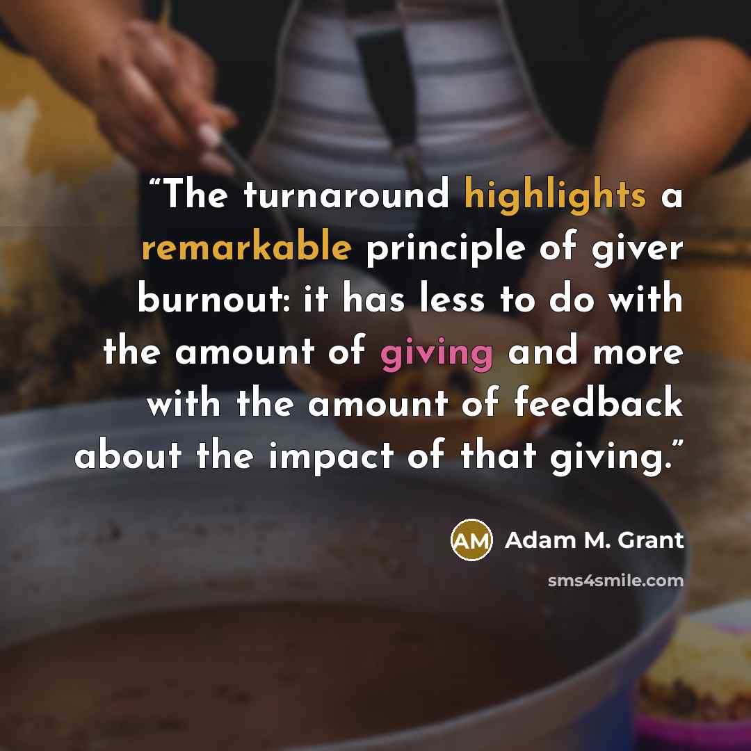 “The turnaround highlights a remarkable principle of giver burnout: it has less to do with the amount of giving and more with the amount of feedback about the impact of that giving.” quote by Adam M. Grant