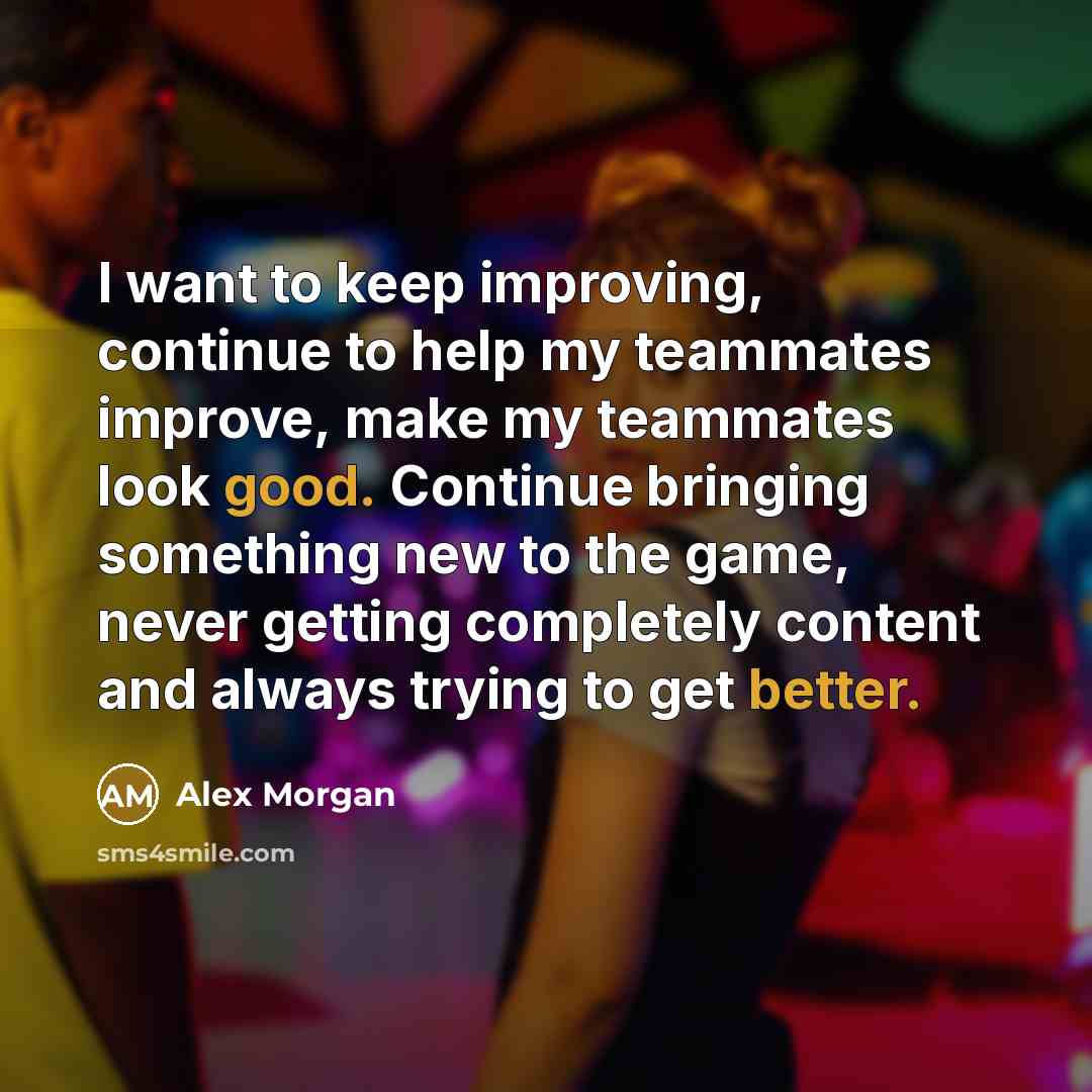 “I want to keep improving, continue to help my teammates improve, make my teammates look good. Continue bringing something new to the game, never getting completely content and always trying to get better.” quote by Alex Morgan
