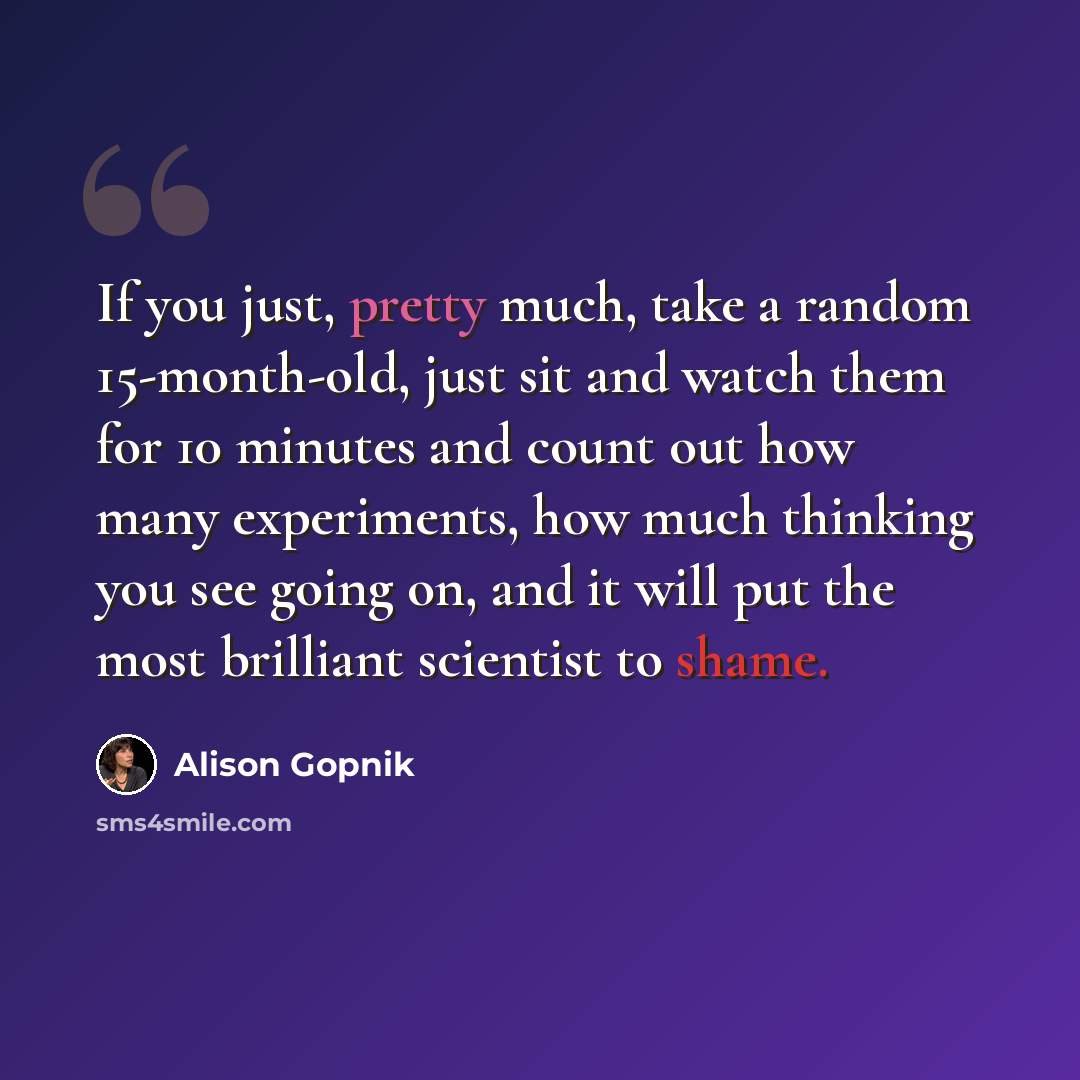 “If you just, pretty much, take a random 15-month-old, just sit and watch them for 10 minutes and count out how many experiments, how much thinking you see going on, and it will put the most brilliant scientist to shame.” quote by Alison Gopnik
