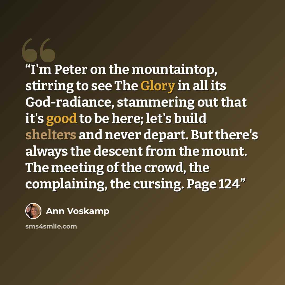 “I'm Peter on the mountaintop, stirring to see The Glory in all its God-radiance, stammering out that it's good to be here; let's build shelters and never depart. But there's always the descent from the mount. The meeting of the crowd, the complaining, the cursing. Page 124” quote by Ann Voskamp