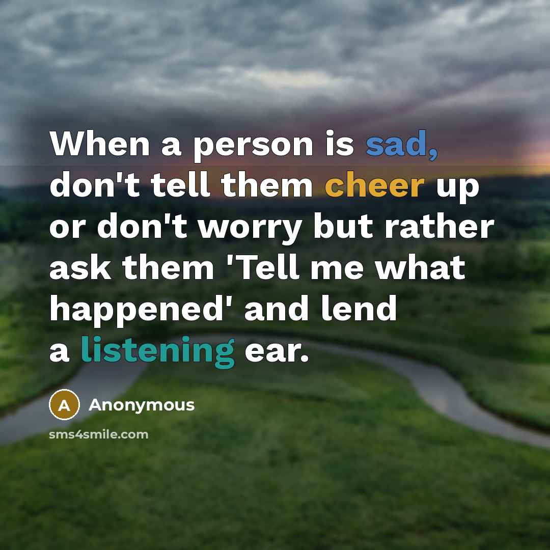 “When a person is sad, don't tell them cheer up or don't worry but rather ask them 'Tell me what happened' and lend a listening ear.” quote by Anonymous