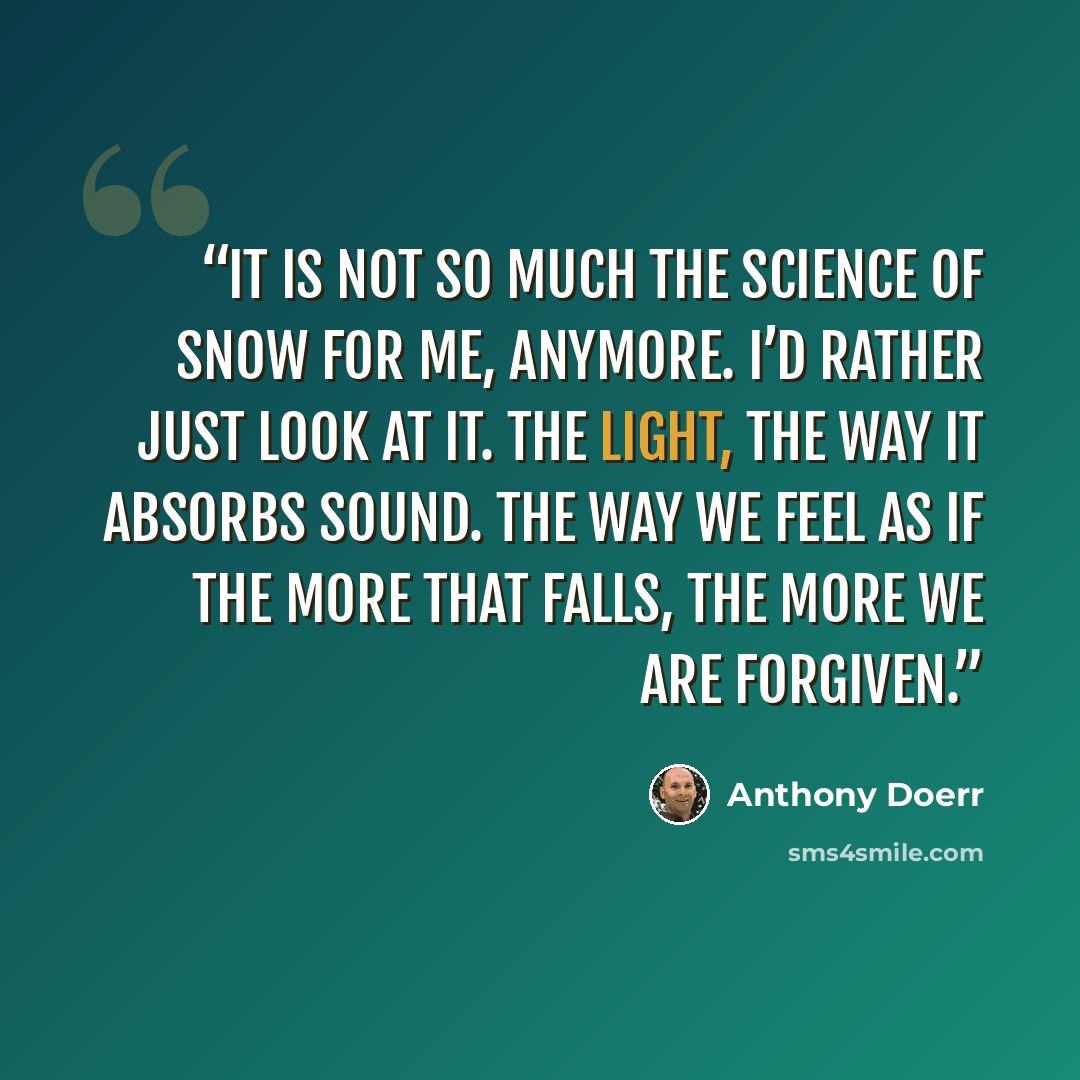 “It is not so much the science of snow for me, anymore. I’d rather just look at it. The light, the way it absorbs sound. The way we feel as if the more that falls, the more we are forgiven.” quote by Anthony Doerr
