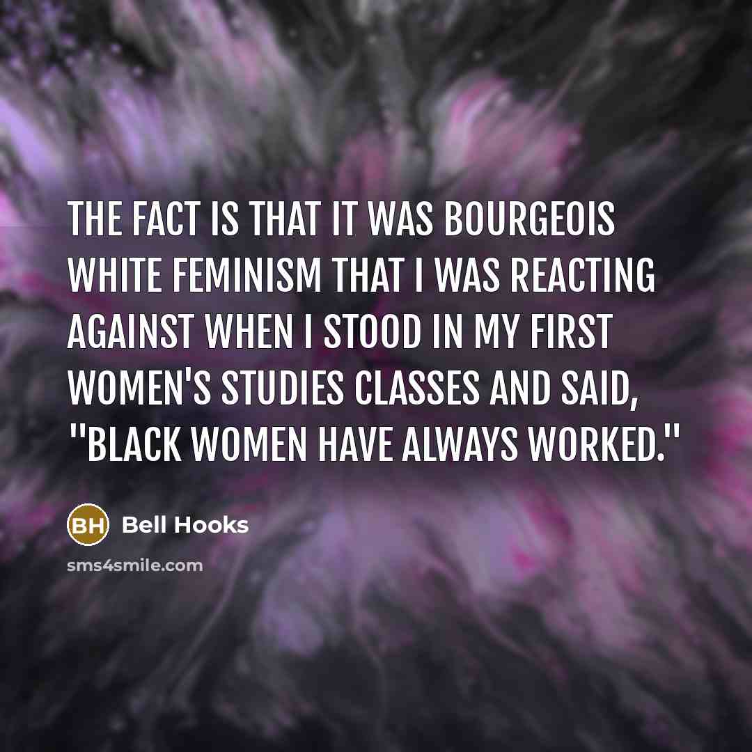 “The fact is that it was bourgeois white feminism that I was reacting against when I stood in my first women's studies classes and said, "Black women have always worked."” quote by Bell Hooks